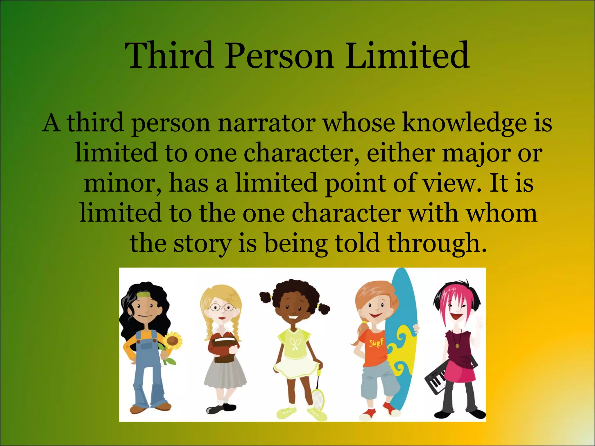 Third Person Limited
A third person narrator whose knowledge is
   limited to one character, either major or
     minor, has a limited point of view. It is
    limited to the one character with whom
        the story is being told through.
 