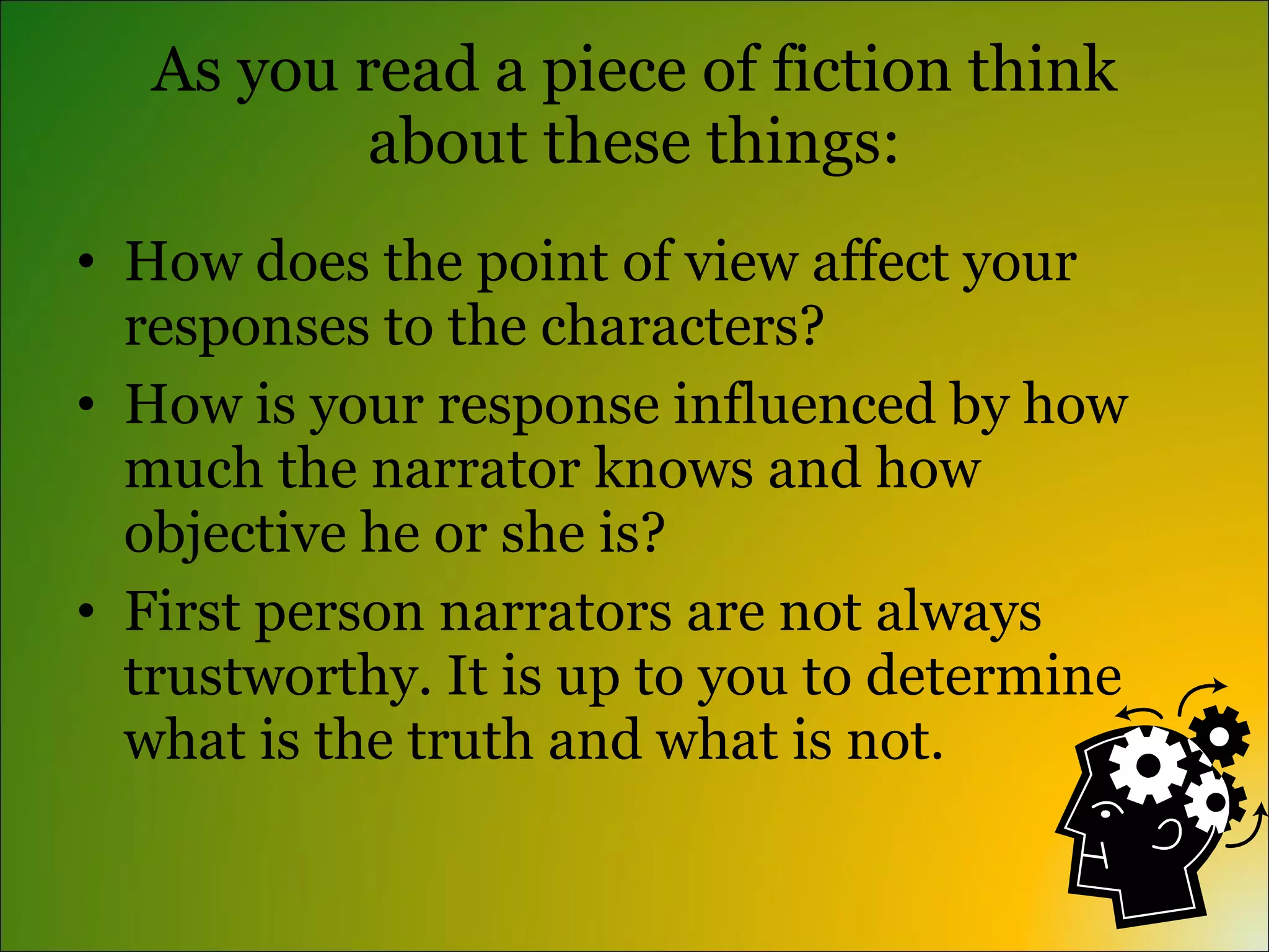 As you read a piece of fiction think
           about these things:
• How does the point of view affect your
  responses to the characters?
• How is your response influenced by how
  much the narrator knows and how
  objective he or she is?
• First person narrators are not always
  trustworthy. It is up to you to determine
  what is the truth and what is not.
 