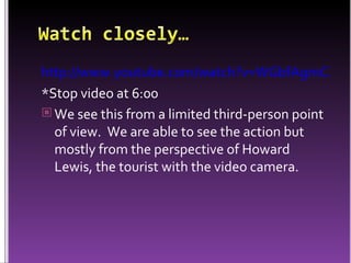http://www.youtube.com/watch?v=WGbfAgmCXLU *Stop video at 6:00 We see this from a limited third-person point of view.  We are able to see the action but mostly from the perspective of Howard Lewis, the tourist with the video camera. 