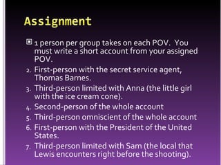 1 person per group takes on each POV.  You must write a short account from your assigned POV. First-person with the secret service agent, Thomas Barnes. Third-person limited with Anna (the little girl with the ice cream cone). Second-person of the whole account Third-person omniscient of the whole account First-person with the President of the United States. Third-person limited with Sam (the local that Lewis encounters right before the shooting).  