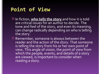 In fiction,  who tells the story   and how it is told are critical issues for an author to decide. The tone and feel of the story, and even its meaning, can change radically depending on who is telling the story. Remember, someone is always between the reader and the action of the story. That someone is telling the story from his or her own point of view. This angle of vision, the point of view from which the people, events, and details of a story are viewed, is important to consider when reading a story. 