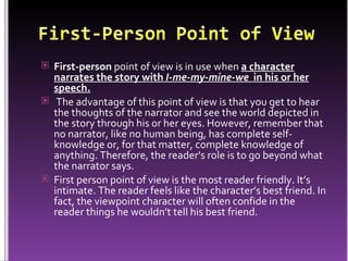First-person  point of view is in use when  a character narrates the story with  I-me-my-mine-we   in his or her speech. The advantage of this point of view is that you get to hear the thoughts of the narrator and see the world depicted in the story through his or her eyes. However, remember that no narrator, like no human being, has complete self-knowledge or, for that matter, complete knowledge of anything. Therefore, the reader's role is to go beyond what the narrator says. First person point of view is the most reader friendly. It’s intimate. The reader feels like the character’s best friend. In fact, the viewpoint character will often confide in the reader things he wouldn’t tell his best friend.  