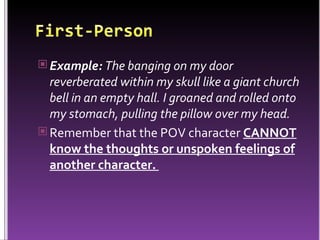 Example:  The banging on my door reverberated within my skull like a giant church bell in an empty hall. I groaned and rolled onto my stomach, pulling the pillow over my head.  Remember that the POV character  CANNOT know the thoughts or unspoken feelings of another character.  