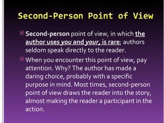 Second-person  point of view, in which  the author uses  you  and  your , is rare ; authors seldom speak directly to the reader.  When you encounter this point of view, pay attention. Why? The author has made a daring choice, probably with a specific purpose in mind. Most times, second-person point of view draws the reader into the story, almost making the reader a participant in the action. 