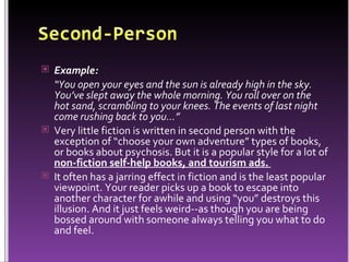 Example:   “ You open your eyes and the sun is already high in the sky. You’ve slept away the whole morning. You roll over on the hot sand, scrambling to your knees. The events of last night come rushing back to you…”   Very little fiction is written in second person with the exception of “choose your own adventure” types of books, or books about psychosis. But it is a popular style for a lot of  non-fiction self-help books, and tourism ads.  It often has a jarring effect in fiction and is the least popular viewpoint. Your reader picks up a book to escape into another character for awhile and using “you” destroys this illusion. And it just feels weird--as though you are being bossed around with someone always telling you what to do and feel.  