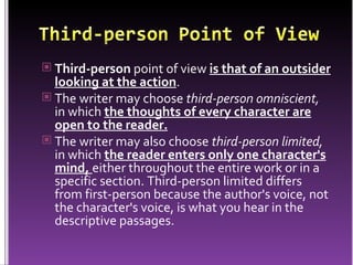 Third-person  point of view  is that of an outsider looking at the action .  The writer may choose  third-person omniscient,  in which  the thoughts of every character are open to the reader. The writer may also choose  third-person limited,  in which  the reader enters only one character's mind,  either throughout the entire work or in a specific section. Third-person limited differs from first-person because the author's voice, not the character's voice, is what you hear in the descriptive passages. 