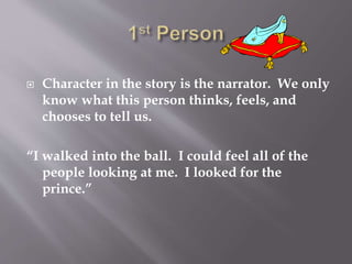  Character in the story is the narrator. We only
know what this person thinks, feels, and
chooses to tell us.
“I walked into the ball. I could feel all of the
people looking at me. I looked for the
prince.”
 
