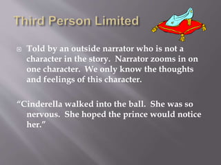  Told by an outside narrator who is not a
character in the story. Narrator zooms in on
one character. We only know the thoughts
and feelings of this character.
“Cinderella walked into the ball. She was so
nervous. She hoped the prince would notice
her.”
 