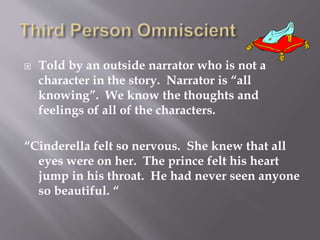  Told by an outside narrator who is not a
character in the story. Narrator is “all
knowing”. We know the thoughts and
feelings of all of the characters.
“Cinderella felt so nervous. She knew that all
eyes were on her. The prince felt his heart
jump in his throat. He had never seen anyone
so beautiful. “
 