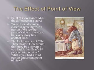  Point of view makes ALL
the difference in a story!
 We will usually come
closer to agreeing with a
person if we see that
person’s side to the story,
but every story has
another side.
 Think of the story of “The
Three Bears.” How would
that story be different if
you had Father Bear’s 1st
person point of view?
What if you had a third
person omniscient point
of view?
 