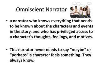 	Omniscient Narratora narrator who knows everything that needs to be known about the characters and events in the story, and who has privileged access to a character's thoughts, feelings, and motives. This narrator never needs to say “maybe” or “perhaps” a character feels something. They always know.  