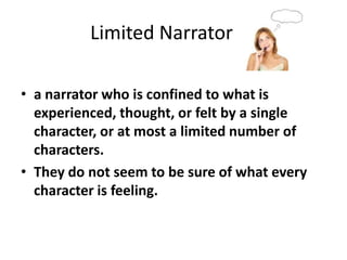 		Limited Narratora narrator who is confined to what is experienced, thought, or felt by a single character, or at most a limited number of characters. They do not seem to be sure of what every character is feeling.