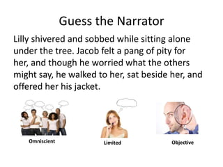 Guess the NarratorLilly shivered and sobbed while sitting alone under the tree. Jacob felt a pang of pity for her, and though he worried what the others might say, he walked to her, sat beside her, and offered her his jacket. OmniscientObjectiveLimited