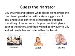 Guess the NarratorLilly shivered and sobbed while sitting alone under the tree. Jacob gazed at her with a stare suggestive of pity, and his lips tightened as though he debated something of importance. He gave one timid glance back at the others, and then walked boldly over to Lilly and sat beside her and offered her his Jacket. OmniscientObjectiveLimited