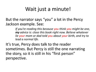 Wait just a minute!But the narrator says “you” a lot in the Percy Jackson example. See: 	If you’re reading this because you think you might be one, 	my advice is: close this book right now. Believe whatever 	lie your mom or dad told you about your birth, and try to 	lead a normal life. It’s true, Percy does talk to the reader sometimes. But Percy is still the one narrating the story, so it is still in his “first person” perspective. 