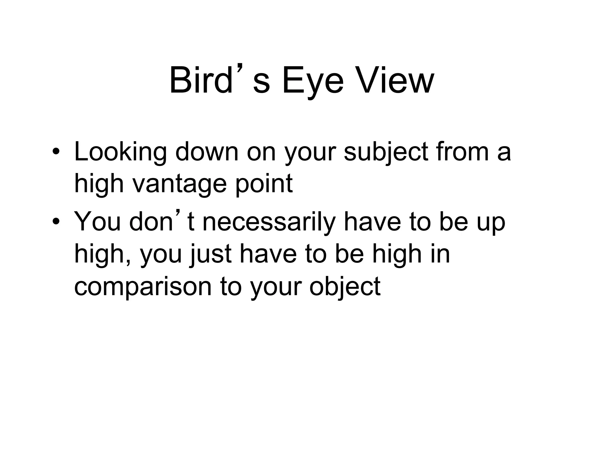 Bird s Eye View
•  Looking down on your subject from a
   high vantage point
•  You don t necessarily have to be up
   high, you just have to be high in
   comparison to your object
 