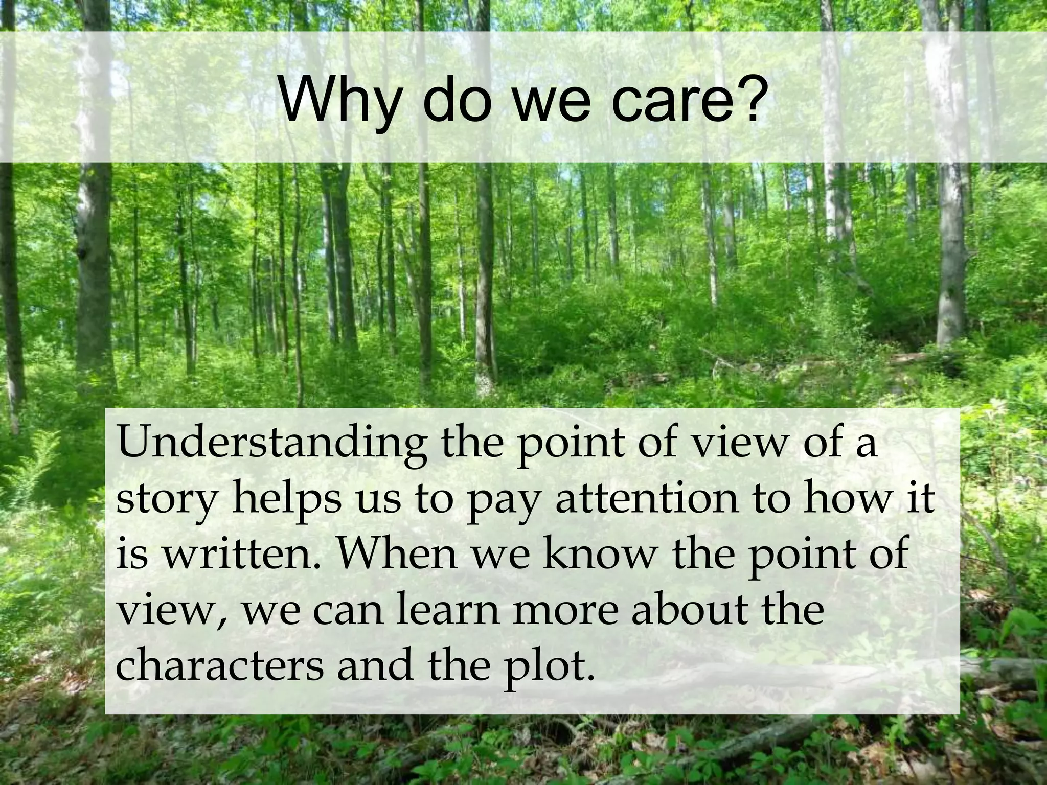 Why do we care? 
Understanding the point of view of a 
story helps us to pay attention to how it 
is written. When we know the point of 
view, we can learn more about the 
characters and the plot. 
 