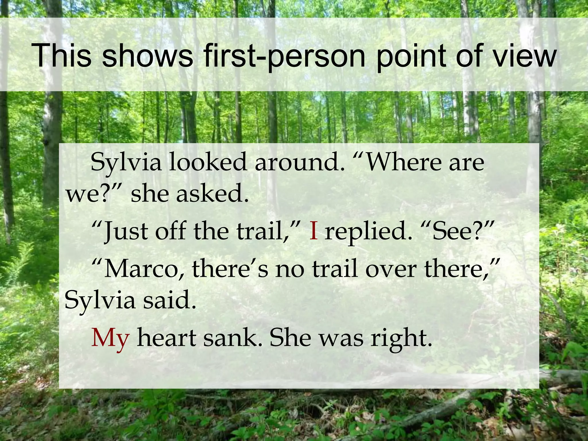 This shows first-person point of view 
Sylvia looked around. “Where are 
we?” she asked. 
“Just off the trail,” I replied. “See?” 
“Marco, there’s no trail over there,” 
Sylvia said. 
My heart sank. She was right. 
 