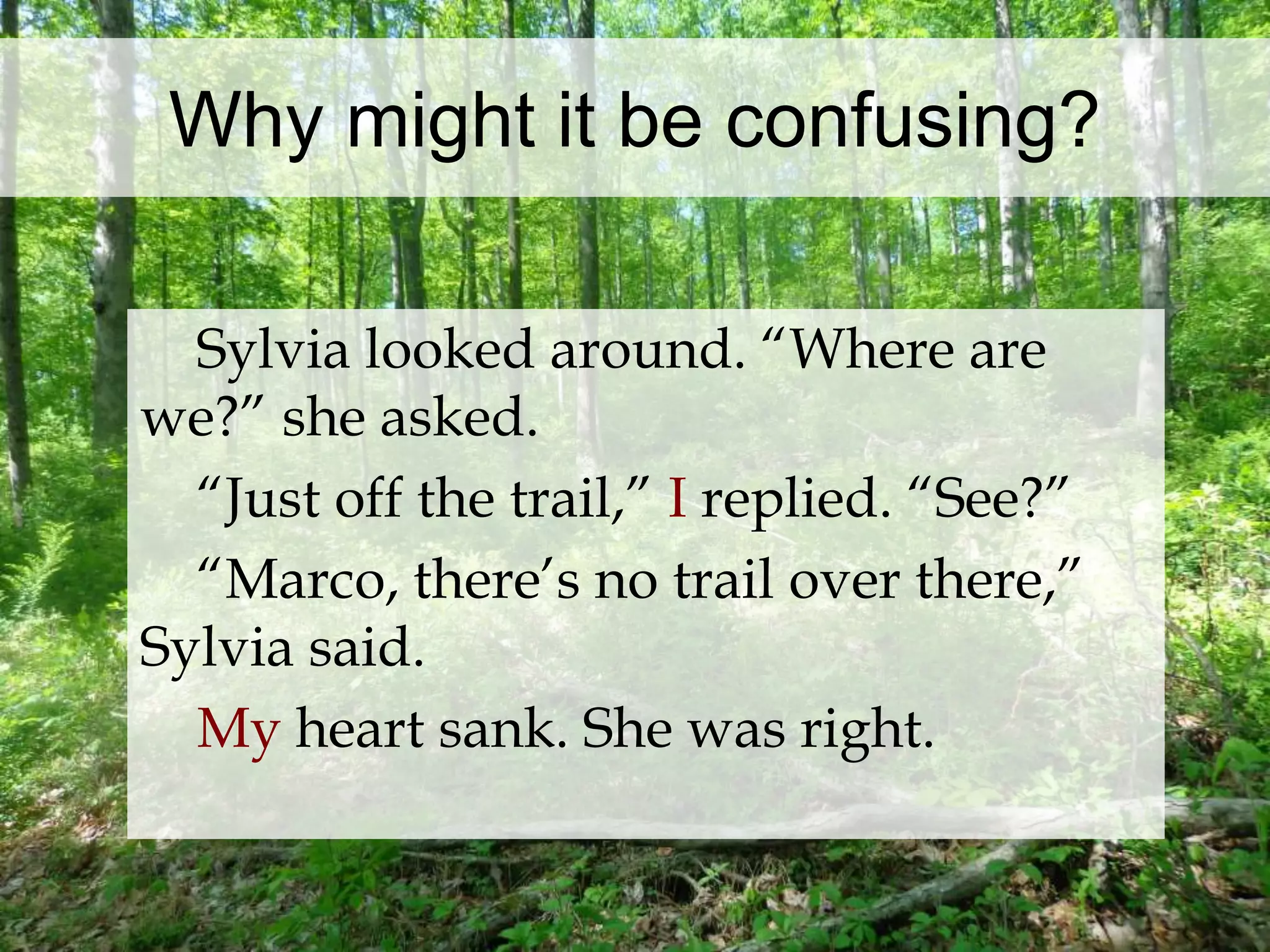 Why might it be confusing? 
Sylvia looked around. “Where are 
we?” she asked. 
“Just off the trail,” I replied. “See?” 
“Marco, there’s no trail over there,” 
Sylvia said. 
My heart sank. She was right. 
 
