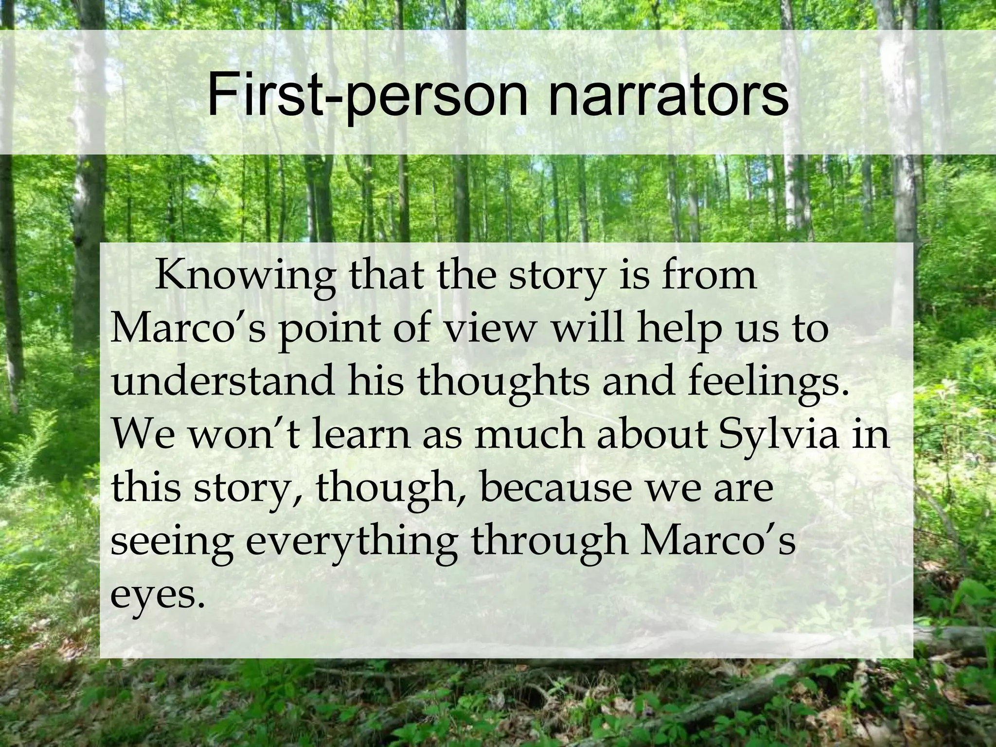 First-person narrators 
Knowing that the story is from 
Marco’s point of view will help us to 
understand his thoughts and feelings. 
We won’t learn as much about Sylvia in 
this story, though, because we are 
seeing everything through Marco’s 
eyes. 
 