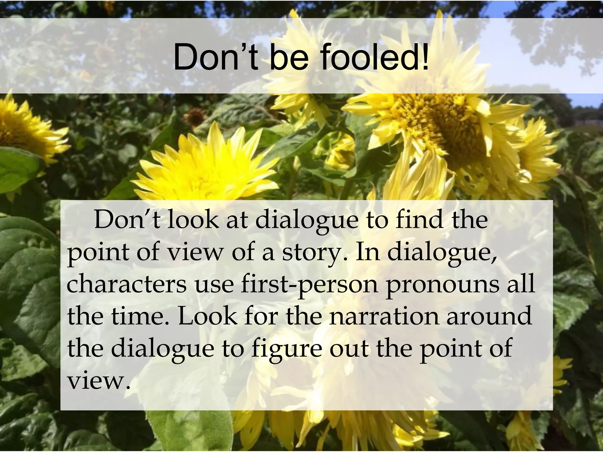 Don’t be fooled! 
Don’t look at dialogue to find the 
point of view of a story. In dialogue, 
characters use first-person pronouns all 
the time. Look for the narration around 
the dialogue to figure out the point of 
view. 
 