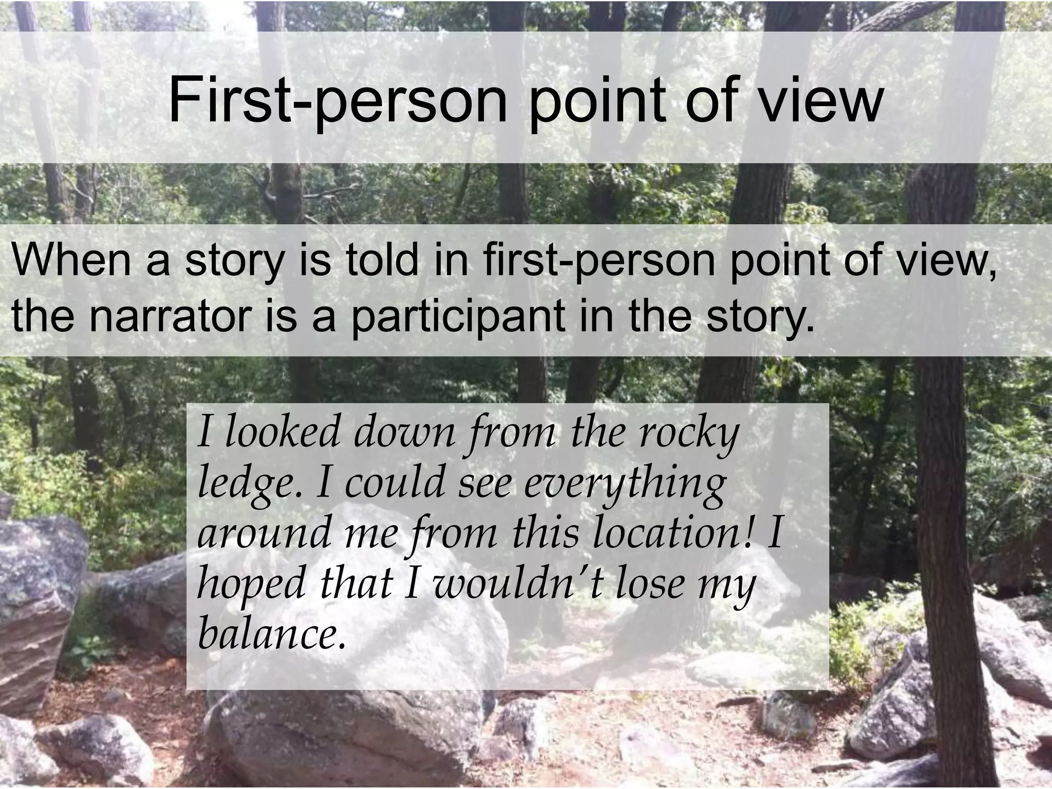 First-person point of view 
When a story is told in first-person point of view, 
the narrator is a participant in the story. 
I looked down from the rocky 
ledge. I could see everything 
around me from this location! I 
hoped that I wouldn’t lose my 
balance. 
 