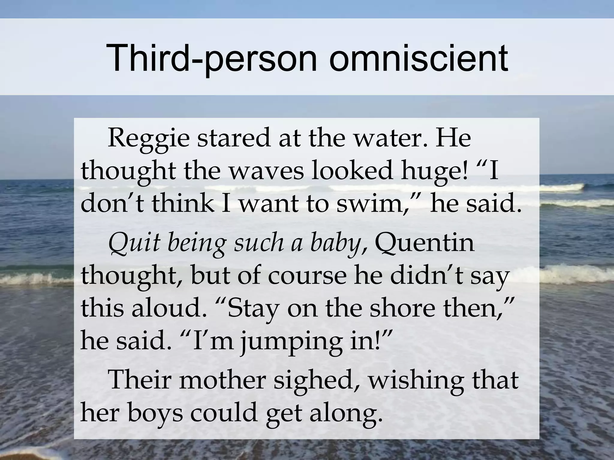 Third-person omniscient 
Reggie stared at the water. He 
thought the waves looked huge! “I 
don’t think I want to swim,” he said. 
Quit being such a baby, Quentin 
thought, but of course he didn’t say 
this aloud. “Stay on the shore then,” 
he said. “I’m jumping in!” 
Their mother sighed, wishing that 
her boys could get along. 
 