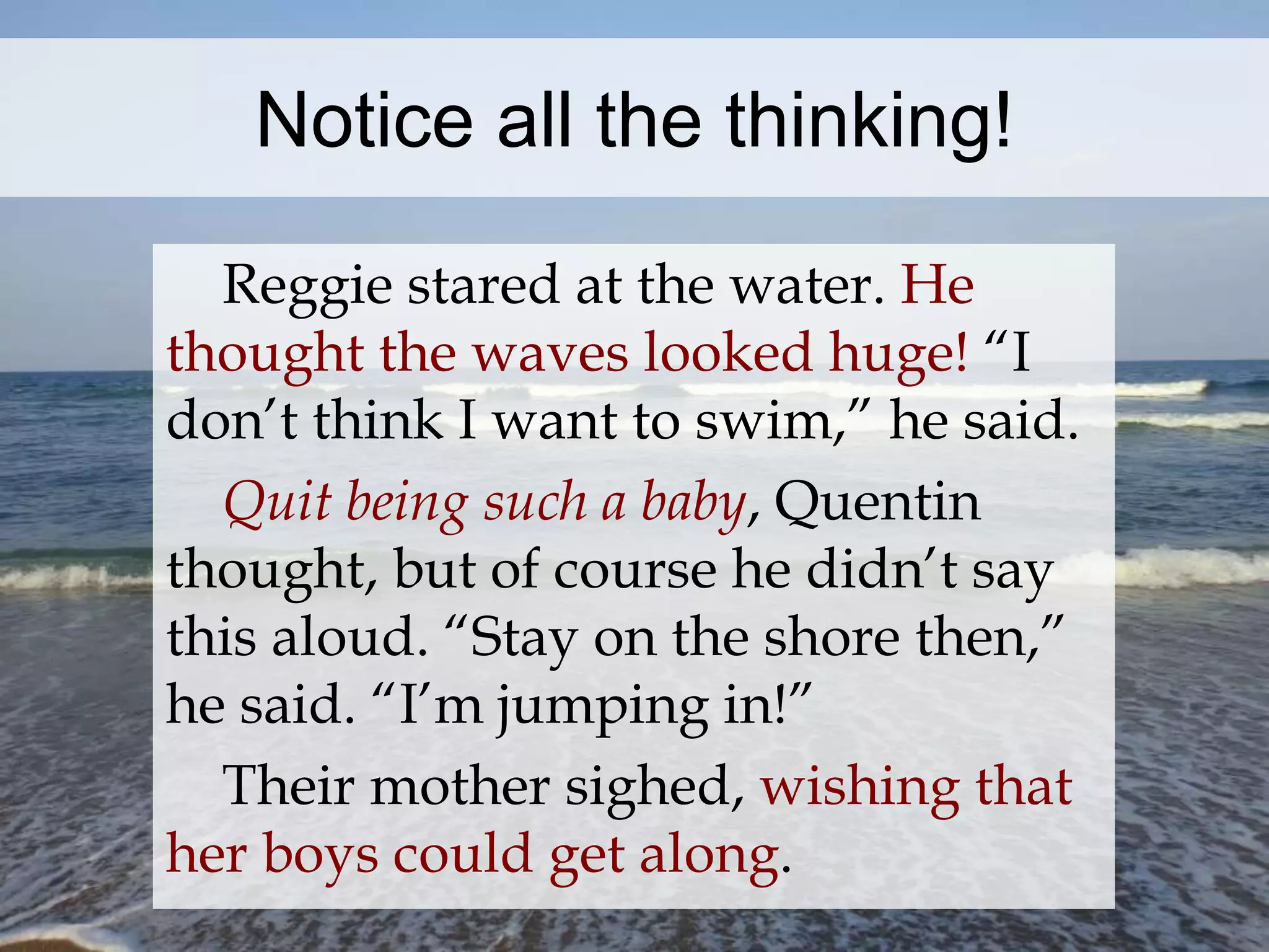 Notice all the thinking! 
Reggie stared at the water. He 
thought the waves looked huge! “I 
don’t think I want to swim,” he said. 
Quit being such a baby, Quentin 
thought, but of course he didn’t say 
this aloud. “Stay on the shore then,” 
he said. “I’m jumping in!” 
Their mother sighed, wishing that 
her boys could get along. 
 