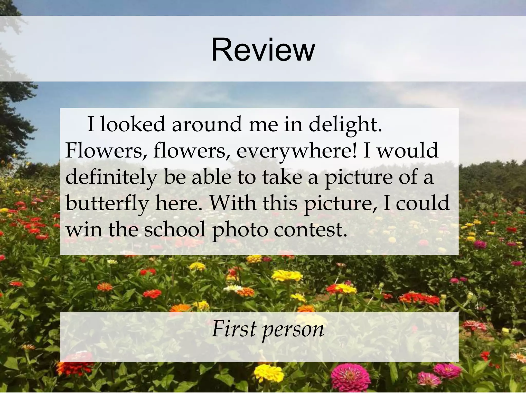 Review 
I looked around me in delight. 
Flowers, flowers, everywhere! I would 
definitely be able to take a picture of a 
butterfly here. With this picture, I could 
win the school photo contest. 
First person 
 