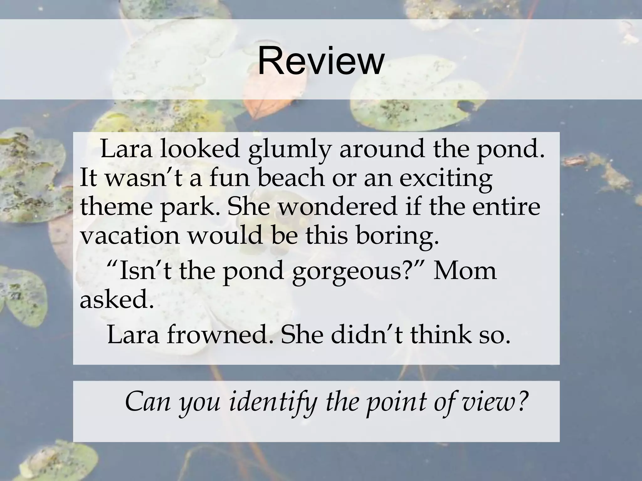 Review 
Lara looked glumly around the pond. 
It wasn’t a fun beach or an exciting 
theme park. She wondered if the entire 
vacation would be this boring. 
“Isn’t the pond gorgeous?” Mom 
asked. 
Lara frowned. She didn’t think so. 
Can you identify the point of view? 
 
