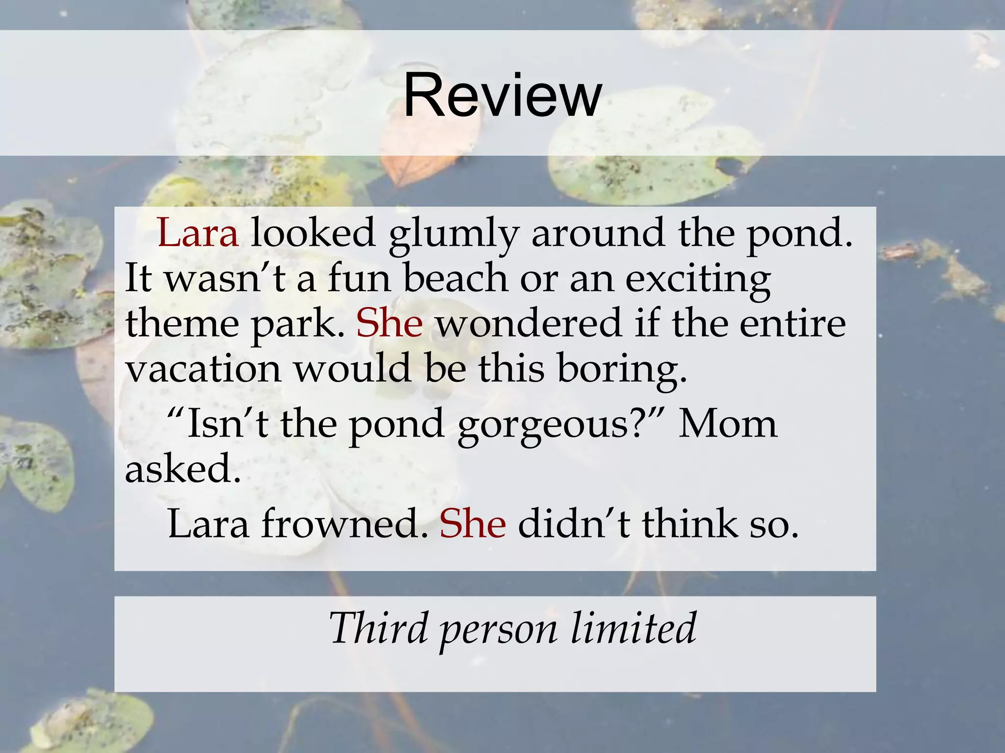 Review 
Lara looked glumly around the pond. 
It wasn’t a fun beach or an exciting 
theme park. She wondered if the entire 
vacation would be this boring. 
“Isn’t the pond gorgeous?” Mom 
asked. 
Lara frowned. She didn’t think so. 
Third person limited 
 