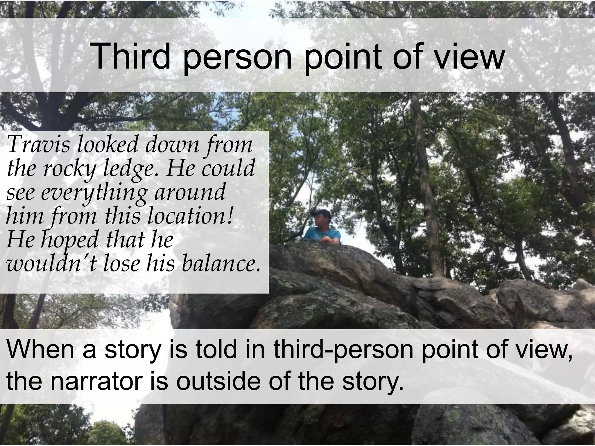 Third person point of view 
Travis looked down from 
the rocky ledge. He could 
see everything around 
him from this location! 
He hoped that he 
wouldn’t lose his balance. 
When a story is told in third-person point of view, 
the narrator is outside of the story. 
 
