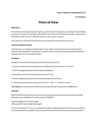 Umm-e-Rooman Yaqoob (Roll no. 3)
6th Semester
Point of View
Definition:
Pointof viewisthe angle of consideringthings,whichshowsusthe opinion,orfeelingsof the individuals
involvedinasituation.Inliterature,pointof view isthe mode of narrationthatan author employstolet
the readers“hear” and“see”what takesplace ina story, poem, essay etc.
Pointof viewisa reflectionof the opinionanindividual fromreal life orfictioncanhave.
Function of Point of View:
Pointof viewisan integral tool of descriptioninthe author’shandstoportraypersonal emotionsor
characters’feelingsaboutanexperience orsituation.Writersuse apointof view toexpresseffectively
whattheywant to conveytotheirreaders.
Examples:
Examplesof pointof viewbelongtoone of these three majorkinds:
1. First personpointof viewinvolvesthe use of eitherof the twopronouns“I”and “we”.
“I feltlike Iwasgettingdrownedwithshame anddisgrace.”
2. Secondpersonpointof viewemploysthe pronoun“you”.
“Sometimes youcannotclearlydiscernbetweenangerandfrustration.”
3. Third personpointof viewusespronounslike“he”,“she”,“it”,“they”ora name.
“Mr. Stewart isa principledman. He acts by the bookand neverletsyoudeceive himeasily.”
Example
Notice howWilliamWordsworthusesthe firstpersonpointof view toexpresshissubjectivefeelings
aboutthe scene of daffodilsinhisfamouspoem“Daffodils”.
“I gazed–andgazed–butlittle thought
What wealththe showto me had brought.”
The use of the pronoun“I” givesa special qualitytothe feelingsexpressedinthese lines.The readercan
see that the poethas employedfirstpersonpointof view toshare withushisownpersonal emotions.
 