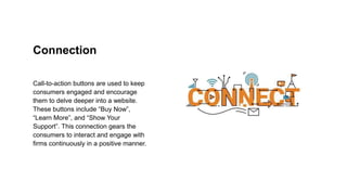 Connection
Call-to-action buttons are used to keep
consumers engaged and encourage
them to delve deeper into a website.
These buttons include “Buy Now”,
“Learn More”, and “Show Your
Support”. This connection gears the
consumers to interact and engage with
firms continuously in a positive manner.
 