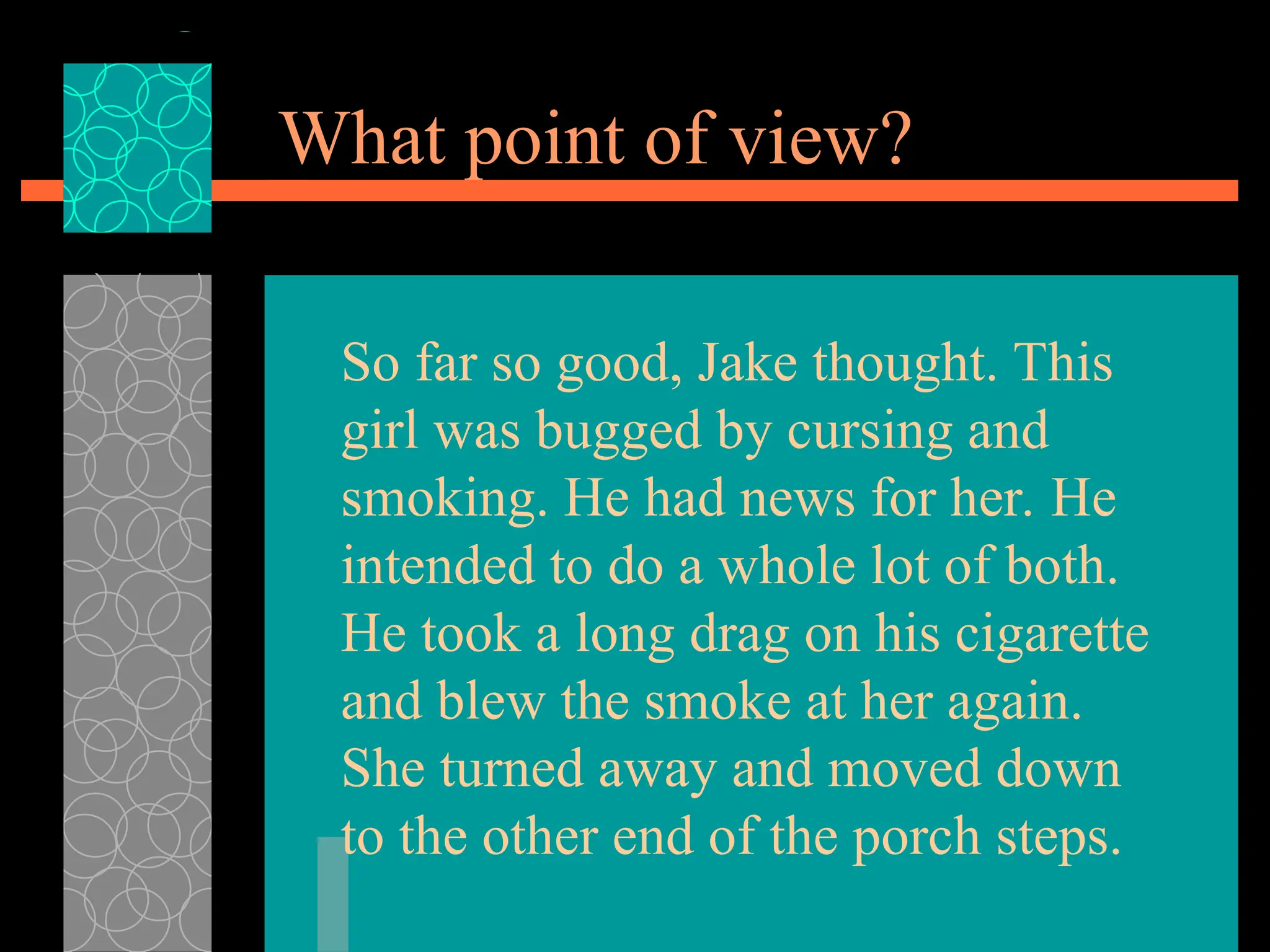 What point of view?
So far so good, Jake thought. This
girl was bugged by cursing and
smoking. He had news for her. He
intended to do a whole lot of both.
He took a long drag on his cigarette
and blew the smoke at her again.
She turned away and moved down
to the other end of the porch steps.
 