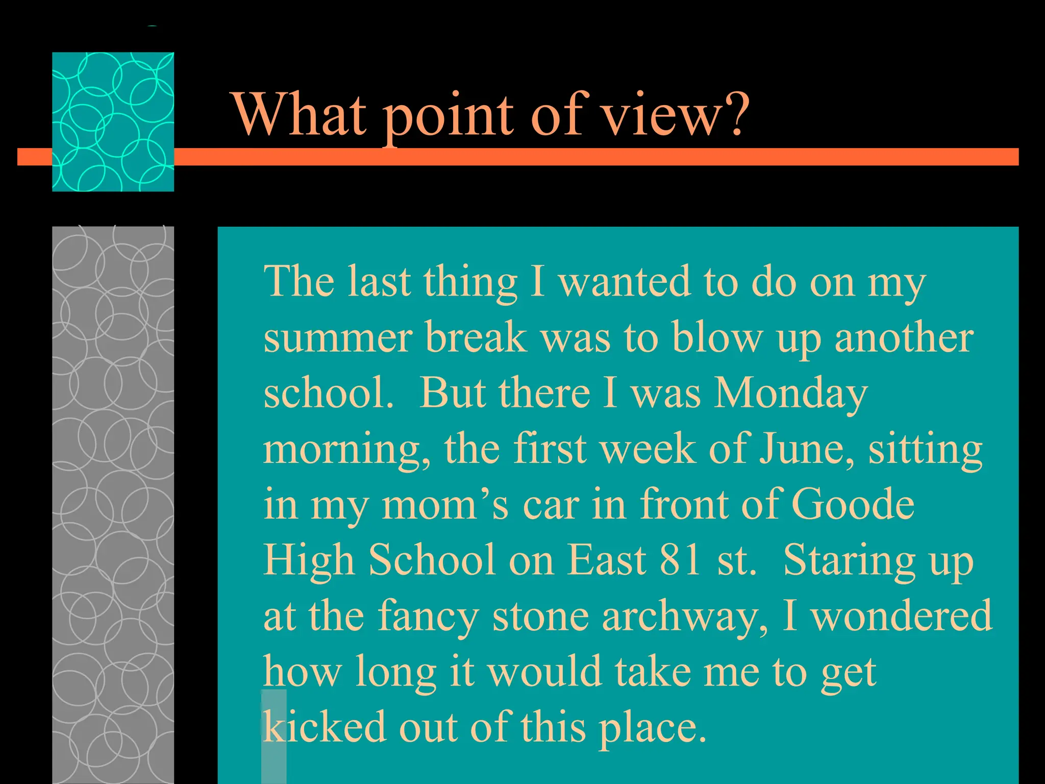 What point of view?
The last thing I wanted to do on my
summer break was to blow up another
school. But there I was Monday
morning, the first week of June, sitting
in my mom’s car in front of Goode
High School on East 81 st. Staring up
at the fancy stone archway, I wondered
how long it would take me to get
kicked out of this place.
 