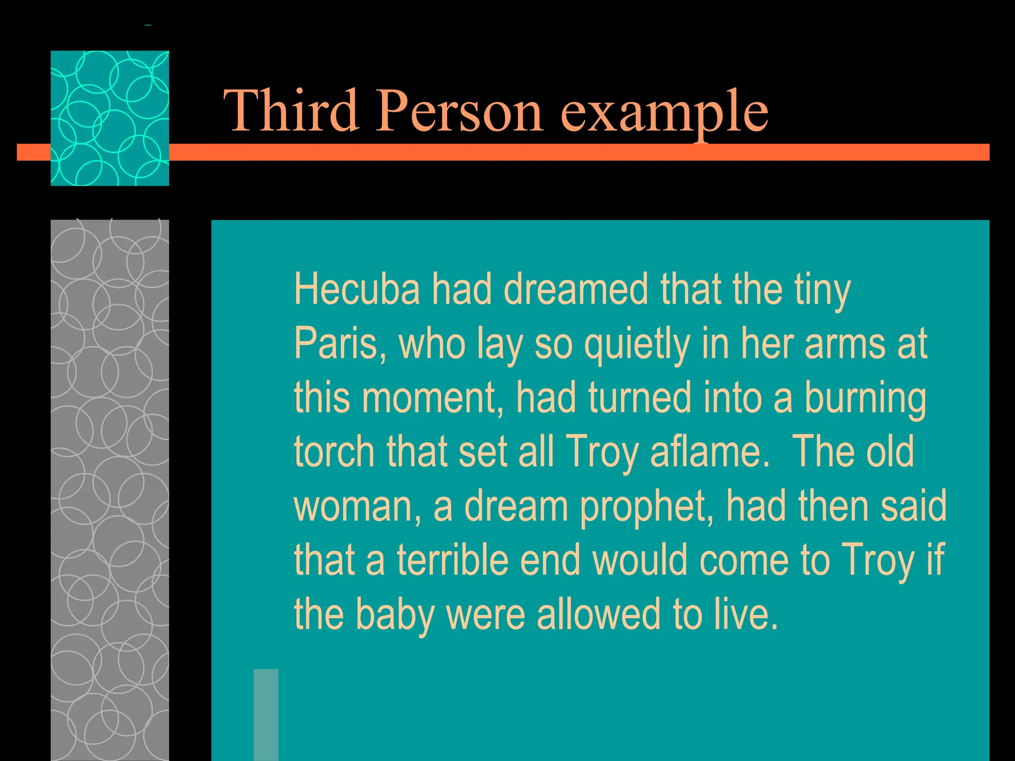 Third Person example
Hecuba had dreamed that the tiny
Paris, who lay so quietly in her arms at
this moment, had turned into a burning
torch that set all Troy aflame. The old
woman, a dream prophet, had then said
that a terrible end would come to Troy if
the baby were allowed to live.
 