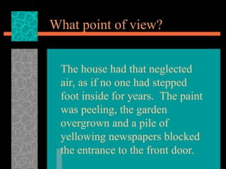 What point of view?
The house had that neglected
air, as if no one had stepped
foot inside for years. The paint
was peeling, the garden
overgrown and a pile of
yellowing newspapers blocked
the entrance to the front door.
 