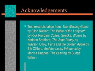 Acknowledgements
 Text excerpts taken from: The Westing Game
by Ellen Raskin; The Battle of the Labyrinth
by Rick Riordan; Coffee, Snacks, Worms by
Karleen Bradford; The Jade Peony by
Wayson Choy; Paris and the Golden Apple by
Eth Clifford; And the Lucky Winner is by
Monica Hughes; The Leaving by Budge
Wilson
 