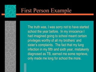 First Person Example
The truth was, I was sorry not to have started
school the year before. In my innocence I
had imagined going to school meant certain
privileges worthy of all my brothers’ and
sister’s complaints. The fact that my lung
infection in my fifth and sixth year, mistakenly
diagnosed as TB, earned me some reprieve,
only made me long for school the more.
 