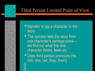 Third Person Limited Point of View
 Narrator is not a character in the
story.
 The narrator tells the story from
one character’s vantage point—
we find out what this one
character thinks, feels etc.
 Uses third person pronouns (he,
him, she, her, they, them)
 