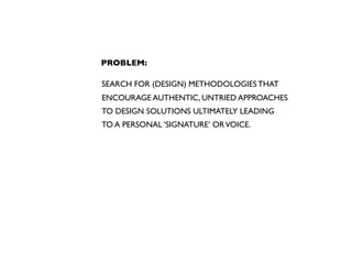 PROBLEM:

SEARCH FOR (DESIGN) METHODOLOGIES THAT
ENCOURAGE AUTHENTIC, UNTRIED APPROACHES
TO DESIGN SOLUTIONS ULTIMATELY LEADING
TO A PERSONAL ‘SIGNATURE’ OR VOICE.
 