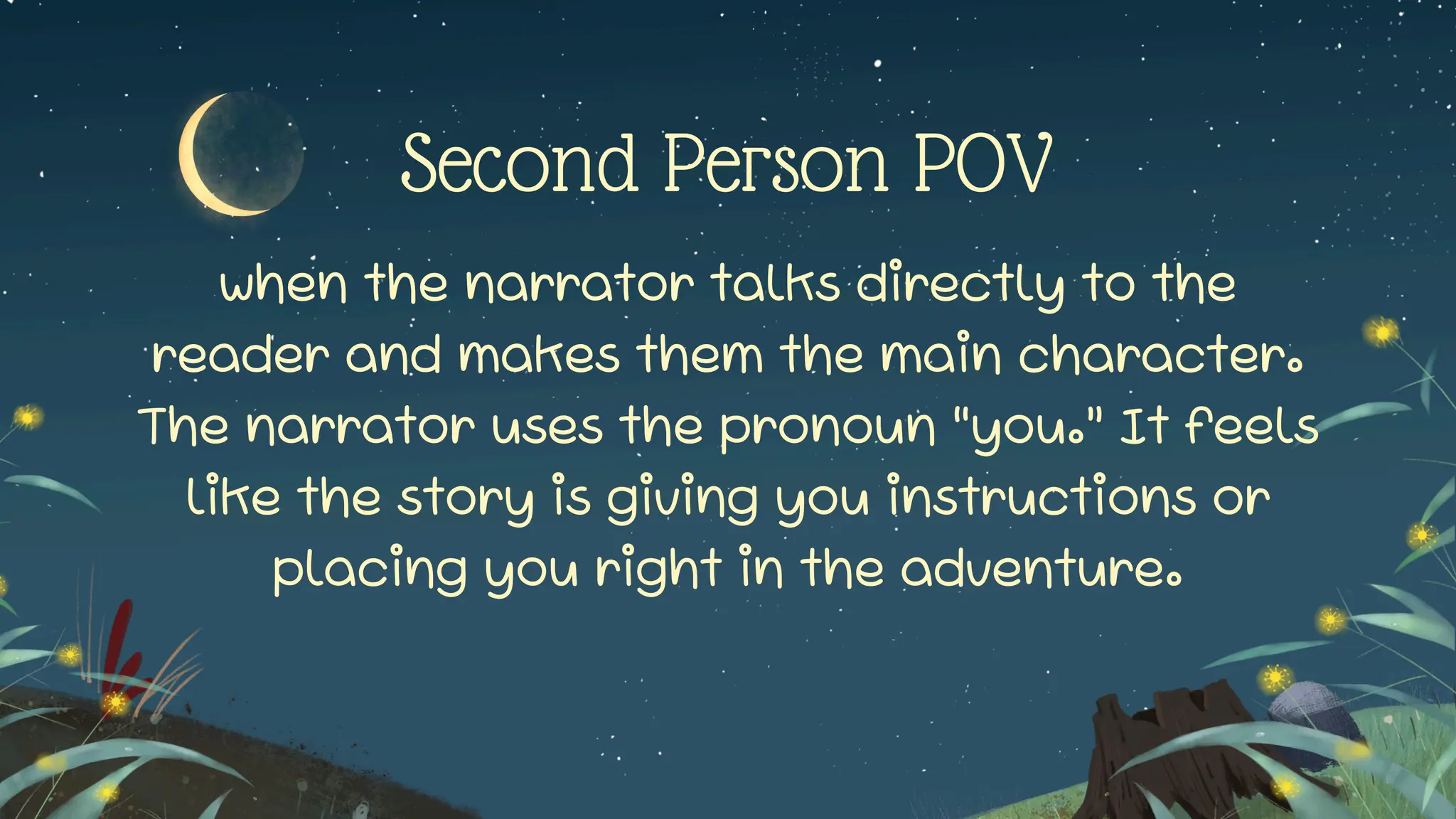 Second Person POV
when the narrator talks directly to the
reader and makes them the main character.
The narrator uses the pronoun “you.” It feels
like the story is giving you instructions or
placing you right in the adventure.
 