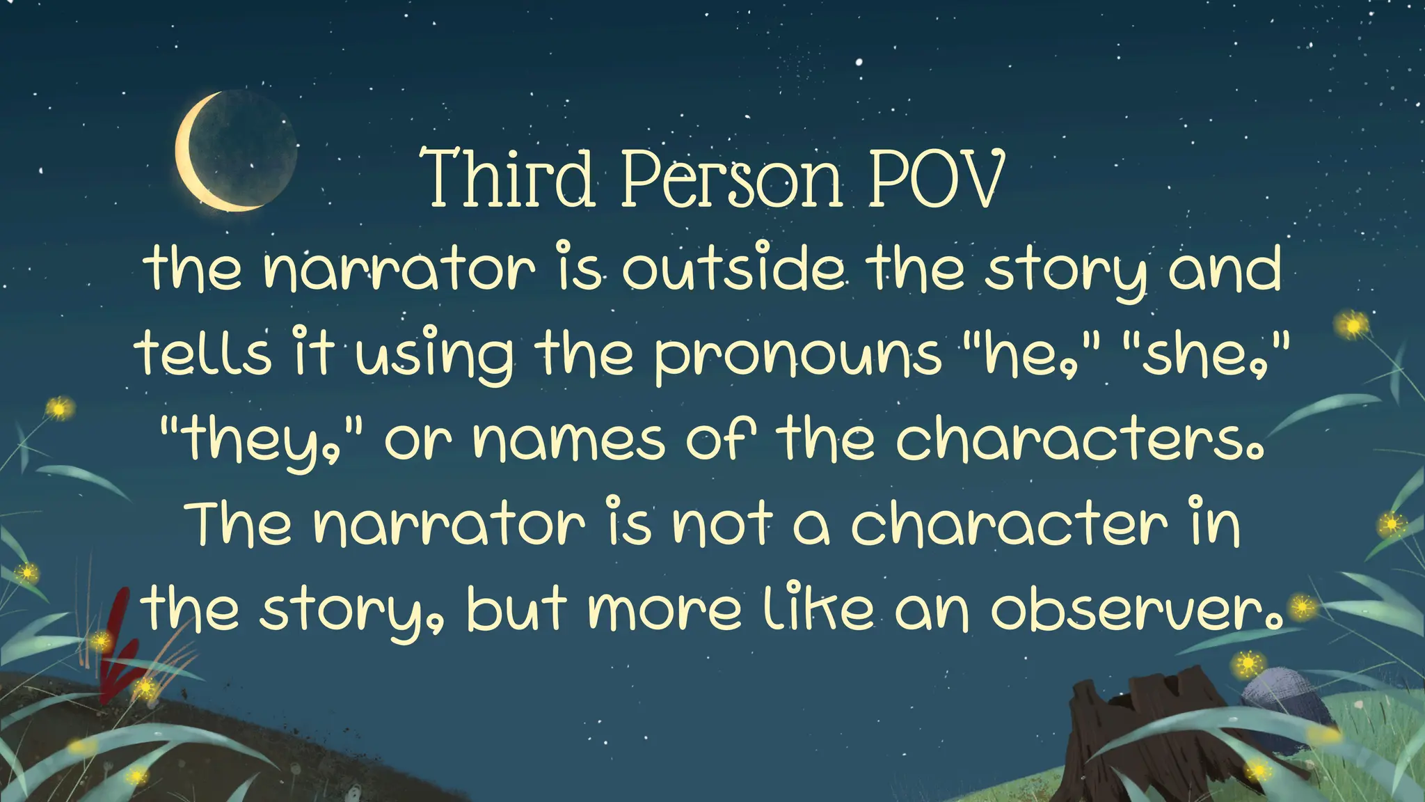 Third Person POV
the narrator is outside the story and
tells it using the pronouns “he,” “she,”
“they,” or names of the characters.
The narrator is not a character in
the story, but more like an observer.
 