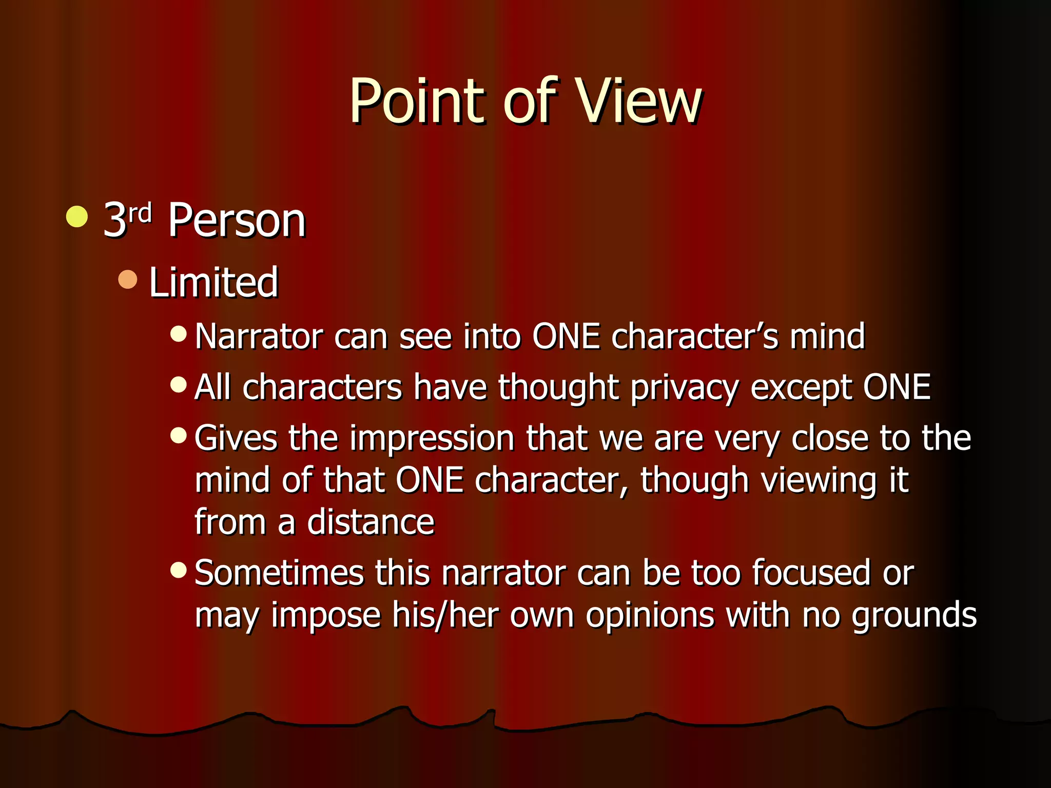Point of View 3 rd  Person Limited Narrator can see into ONE character’s mind All characters have thought privacy except ONE Gives the impression that we are very close to the mind of that ONE character, though viewing it from a distance Sometimes this narrator can be too focused or may impose his/her own opinions with no grounds 