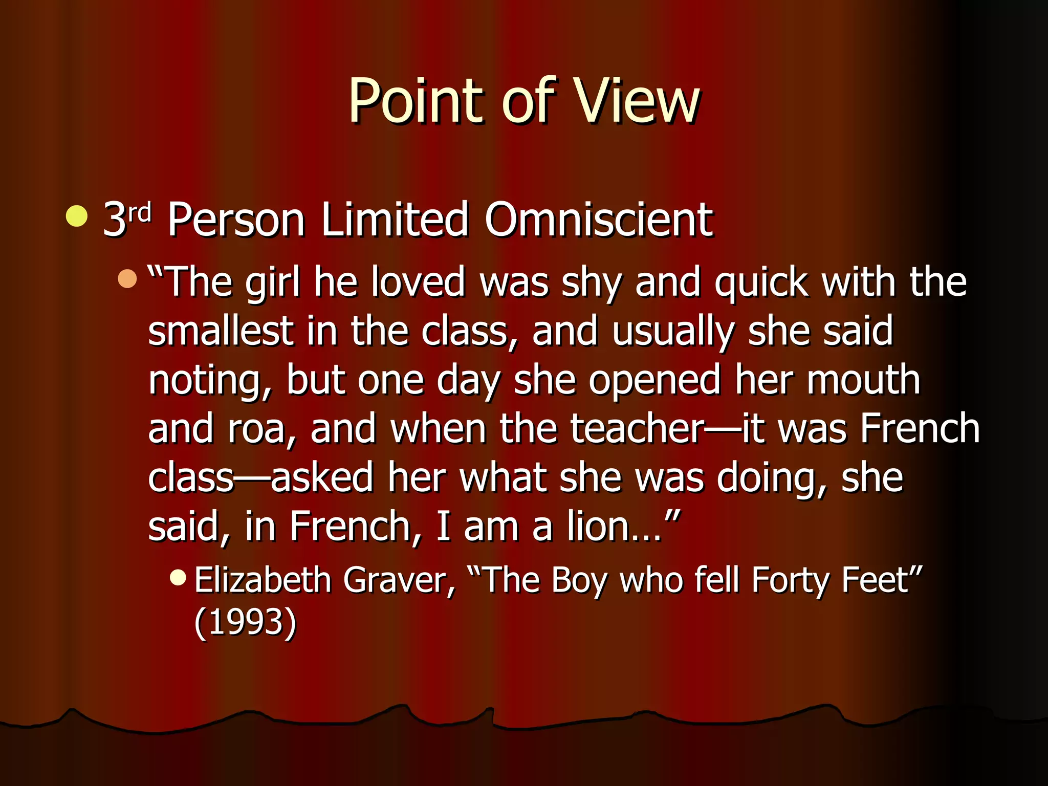 Point of View 3 rd  Person Limited Omniscient “ The girl he loved was shy and quick with the smallest in the class, and usually she said noting, but one day she opened her mouth and roa, and when the teacher—it was French class—asked her what she was doing, she said, in French, I am a lion…” Elizabeth Graver, “The Boy who fell Forty Feet” (1993) 