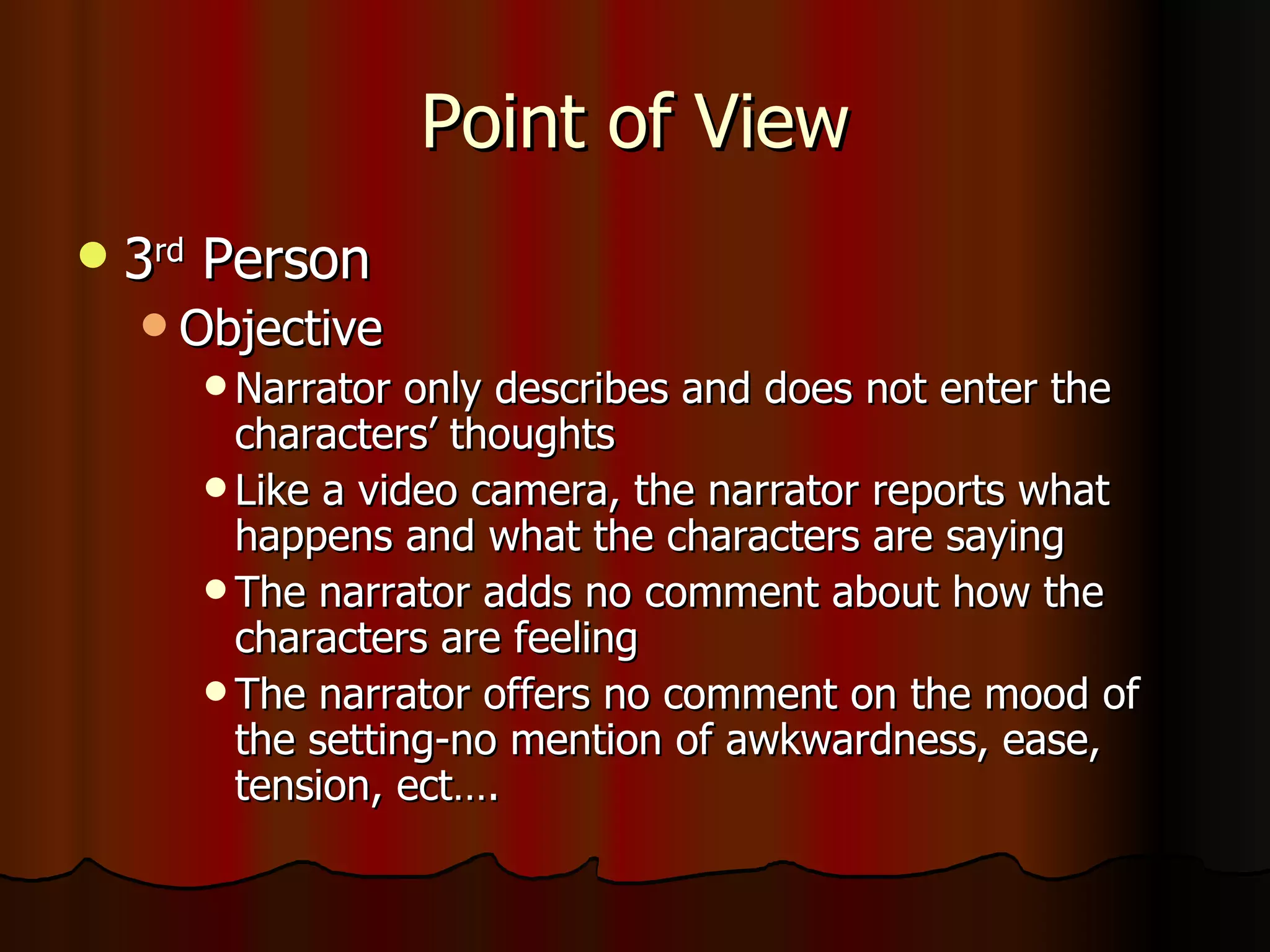 Point of View 3 rd  Person Objective Narrator only describes and does not enter the characters’ thoughts Like a video camera, the narrator reports what happens and what the characters are saying The narrator adds no comment about how the characters are feeling The narrator offers no comment on the mood of the setting-no mention of awkwardness, ease, tension, ect…. 