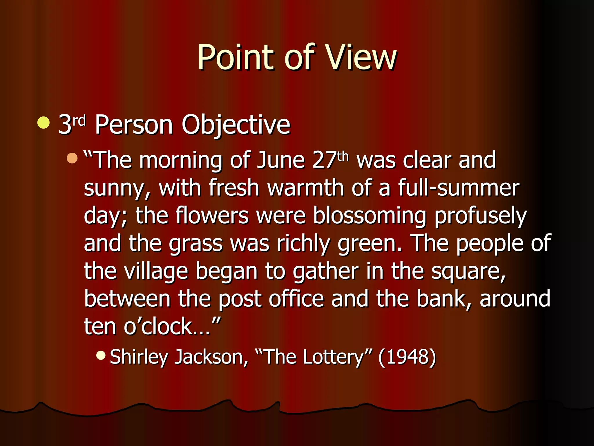 Point of View 3 rd  Person Objective “The morning of June 27 th  was clear and sunny, with fresh warmth of a full-summer day; the flowers were blossoming profusely and the grass was richly green. The people of the village began to gather in the square, between the post office and the bank, around ten o’clock…”  Shirley Jackson, “The Lottery” (1948) 