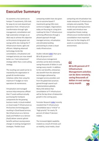 Executive Summary

The resulting cost saved can be reinvested by the organization in
growth & transformation
initiatives rather than using the
maximum IT budget on mere
operations & maintenance.
Virtualization and managed
services help enterprises offload
their IT assets without actually
purchasing the hardware
components for the growing
business needs. A cloud-enabled
or cloud-ready IT Infrastructure as
the business terminology goes
resulting in Cloud-based services
like Infrastructure-as-a-Service
(IaaS) and Platform-as-a-Service
(PaaS) deliver several upfront
benefits without causing severe
changes in existing management
strategies. Flexible cloud

computing models have also given
rise to outcome based IT
investments giving CIOs more
control on budgets. Organizations
today are focusing on a long term
roadmap for their IT Infrastructure
achieving efficiencies through a
phased approach through
managed services, virtualization
and ultimately building
provisioning to create a cloudready infrastructure.
Studies indicate (refer) that up to
80 to 85 percent of IT
infrastructure management
activities can be done remotely,
saving thousands of dollars in cost
savings every month. In addition
to the cost benefits, enterprises
also benefit from the advanced
technologies delivered by
managed service providers and
from the global best practices
gained through several such
implementations globally.
Many CIOs believe that
consolidation of IT infrastructure
will be the key driver of datacenter
growth in the coming years.
Forrester Research (refer) recently
revealed that IT infrastructure
consolidation was a “critical” or
“high priority” for nearly 70
percent of Indian IT decision
makers.
The increased digital capability
created as a result of trends such
as mobility, social media, cloud

computing and virtualization has
made enterprise IT infrastructure
complex and unwieldy. These
trends disrupt existing business
models and introduce new
competitive threats making
infrastructure transformation &
consolidation more important
than ever for the integrity of IT
assets in a complex business
environment.

“

80 to 85 percent of IT
Infrastructure
Management activities
can be done remotely,
saving thousands of
dollars in cost savings
every month

“

As economic crisis continues to
hamper IT investments, CIOs look
for ways to cut costs beyond just
operations front. Infrastructure
transformation through right
management, consolidation and
high automation emerges as an
ideal way to achieve this objective
as the process brings great cost
savings while also making the IT
infrastructure leaner, agile and
efficient. Adopting advanced
technology trends like
consolidation, virtualization and
managed services are now viewed
better as a “cost-containment”
strategy rather than a cost-cutting
strategy.

 