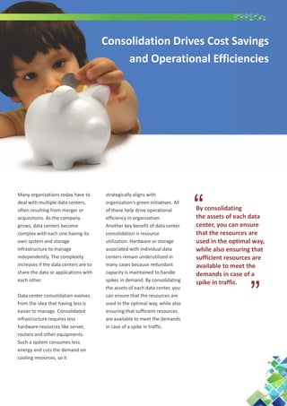 Consolidation Drives Cost Savings
and Operational Efficiencies

Data center consolidation evolves
from the idea that having less is
easier to manage. Consolidated
infrastructure requires less
hardware resources like server,
routers and other equipments.
Such a system consumes less
energy and cuts the demand on
cooling resources, so it

strategically aligns with
organization's green initiatives. All
of these help drive operational
efficiency in organization.
Another key benefit of data center
consolidation is resource
utilization. Hardware or storage
associated with individual data
centers remain underutilized in
many cases because redundant
capacity is maintained to handle
spikes in demand. By consolidating
the assets of each data center, you
can ensure that the resources are
used in the optimal way, while also
ensuring that sufficient resources
are available to meet the demands
in case of a spike in traffic.

“

By consolidating
the assets of each data
center, you can ensure
that the resources are
used in the optimal way,
while also ensuring that
sufficient resources are
available to meet the
demands in case of a
spike in traffic.

“

Many organizations today have to
deal with multiple data centers,
often resulting from merger or
acquisitions. As the company
grows, data centers become
complex with each one having its
own system and storage
infrastructure to manage
independently. The complexity
increases if the data centers are to
share the data or applications with
each other.

 